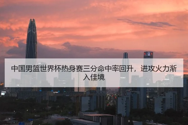 中国男篮世界杯热身赛三分命中率回升，进攻火力渐入佳境