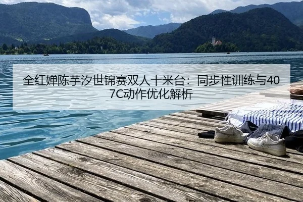 全红婵陈芋汐世锦赛双人十米台：同步性训练与407C动作优化解析