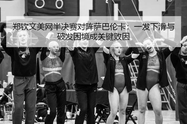 郑钦文美网半决赛对阵萨巴伦卡：一发下滑与破发困境成关键败因